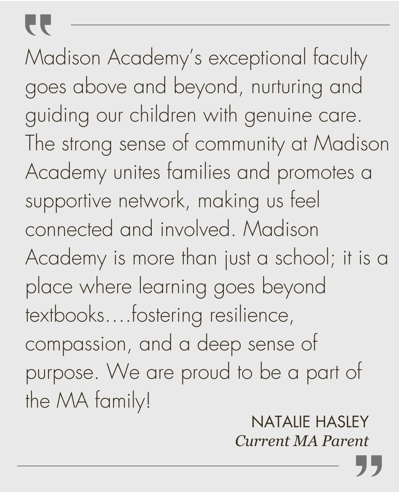 Madison Academy's exceptional faculty goes above and beyond, nurturing and guiding our children with genuine care. The strong sense of community at Madison Academy unites families and promotes a supportive network, making us feel connected and involved. Madison Academy is more than just a school; it is a place where learning goes beyond textbooks....fostering resilience, compassion, and a deep sense of purpose. We are proud to be a part of the MA family!  NATALIE HASLEY Current MA Parent